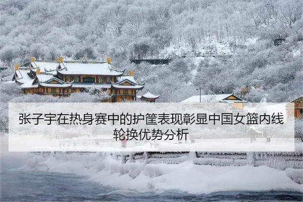 张子宇在热身赛中的护筐表现彰显中国女篮内线轮换优势分析