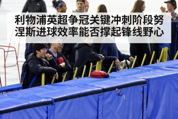 利物浦英超争冠关键冲刺阶段努涅斯进球效率能否撑起锋线野心
